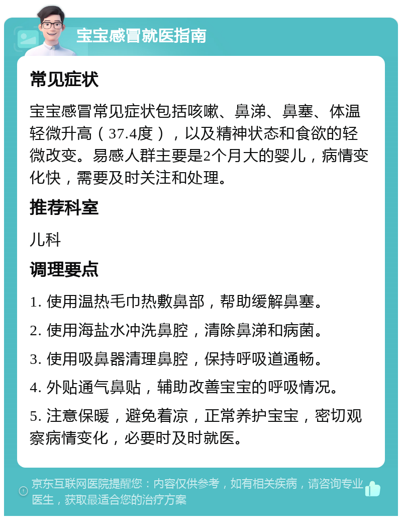 宝宝感冒就医指南 常见症状 宝宝感冒常见症状包括咳嗽、鼻涕、鼻塞、体温轻微升高（37.4度），以及精神状态和食欲的轻微改变。易感人群主要是2个月大的婴儿，病情变化快，需要及时关注和处理。 推荐科室 儿科 调理要点 1. 使用温热毛巾热敷鼻部，帮助缓解鼻塞。 2. 使用海盐水冲洗鼻腔，清除鼻涕和病菌。 3. 使用吸鼻器清理鼻腔，保持呼吸道通畅。 4. 外贴通气鼻贴，辅助改善宝宝的呼吸情况。 5. 注意保暖，避免着凉，正常养护宝宝，密切观察病情变化，必要时及时就医。