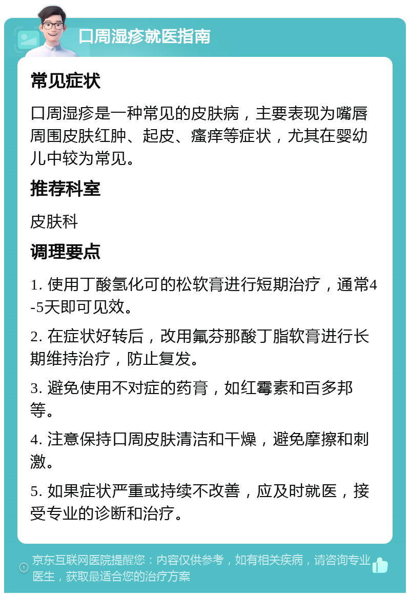 口周湿疹就医指南 常见症状 口周湿疹是一种常见的皮肤病，主要表现为嘴唇周围皮肤红肿、起皮、瘙痒等症状，尤其在婴幼儿中较为常见。 推荐科室 皮肤科 调理要点 1. 使用丁酸氢化可的松软膏进行短期治疗，通常4-5天即可见效。 2. 在症状好转后，改用氟芬那酸丁脂软膏进行长期维持治疗，防止复发。 3. 避免使用不对症的药膏，如红霉素和百多邦等。 4. 注意保持口周皮肤清洁和干燥，避免摩擦和刺激。 5. 如果症状严重或持续不改善，应及时就医，接受专业的诊断和治疗。