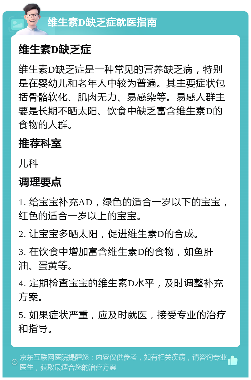 维生素D缺乏症就医指南 维生素D缺乏症 维生素D缺乏症是一种常见的营养缺乏病，特别是在婴幼儿和老年人中较为普遍。其主要症状包括骨骼软化、肌肉无力、易感染等。易感人群主要是长期不晒太阳、饮食中缺乏富含维生素D的食物的人群。 推荐科室 儿科 调理要点 1. 给宝宝补充AD，绿色的适合一岁以下的宝宝，红色的适合一岁以上的宝宝。 2. 让宝宝多晒太阳，促进维生素D的合成。 3. 在饮食中增加富含维生素D的食物，如鱼肝油、蛋黄等。 4. 定期检查宝宝的维生素D水平，及时调整补充方案。 5. 如果症状严重，应及时就医，接受专业的治疗和指导。