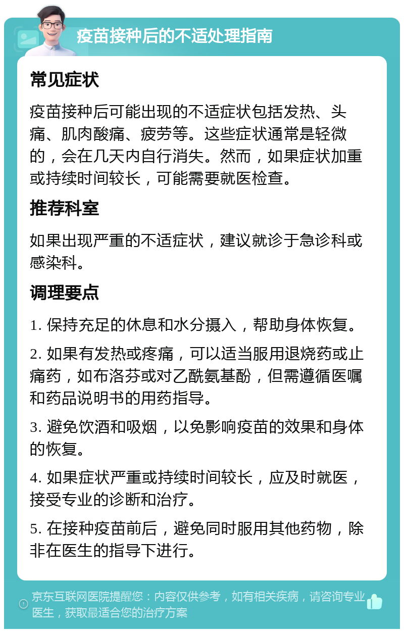 疫苗接种后的不适处理指南 常见症状 疫苗接种后可能出现的不适症状包括发热、头痛、肌肉酸痛、疲劳等。这些症状通常是轻微的，会在几天内自行消失。然而，如果症状加重或持续时间较长，可能需要就医检查。 推荐科室 如果出现严重的不适症状，建议就诊于急诊科或感染科。 调理要点 1. 保持充足的休息和水分摄入，帮助身体恢复。 2. 如果有发热或疼痛，可以适当服用退烧药或止痛药，如布洛芬或对乙酰氨基酚，但需遵循医嘱和药品说明书的用药指导。 3. 避免饮酒和吸烟，以免影响疫苗的效果和身体的恢复。 4. 如果症状严重或持续时间较长，应及时就医，接受专业的诊断和治疗。 5. 在接种疫苗前后，避免同时服用其他药物，除非在医生的指导下进行。