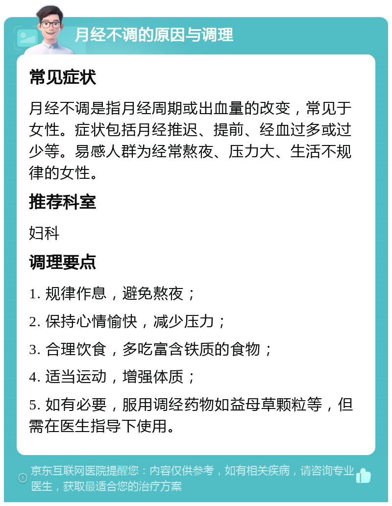 月经不调的原因与调理 常见症状 月经不调是指月经周期或出血量的改变，常见于女性。症状包括月经推迟、提前、经血过多或过少等。易感人群为经常熬夜、压力大、生活不规律的女性。 推荐科室 妇科 调理要点 1. 规律作息，避免熬夜； 2. 保持心情愉快，减少压力； 3. 合理饮食，多吃富含铁质的食物； 4. 适当运动，增强体质； 5. 如有必要，服用调经药物如益母草颗粒等，但需在医生指导下使用。