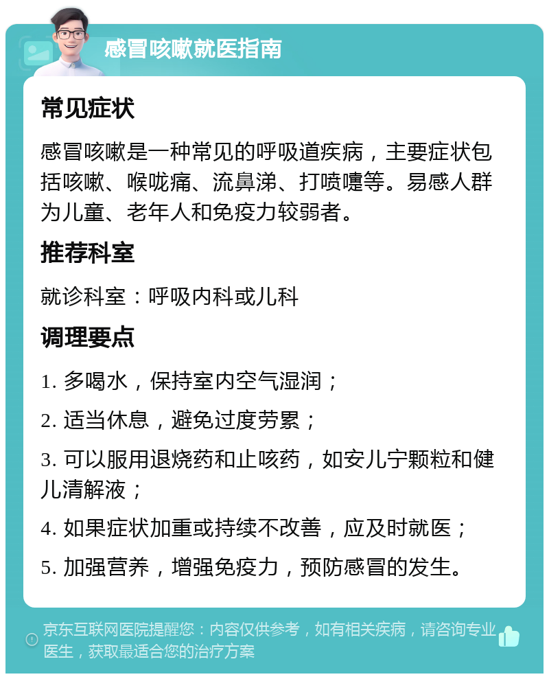 感冒咳嗽就医指南 常见症状 感冒咳嗽是一种常见的呼吸道疾病，主要症状包括咳嗽、喉咙痛、流鼻涕、打喷嚏等。易感人群为儿童、老年人和免疫力较弱者。 推荐科室 就诊科室：呼吸内科或儿科 调理要点 1. 多喝水，保持室内空气湿润； 2. 适当休息，避免过度劳累； 3. 可以服用退烧药和止咳药，如安儿宁颗粒和健儿清解液； 4. 如果症状加重或持续不改善，应及时就医； 5. 加强营养，增强免疫力，预防感冒的发生。