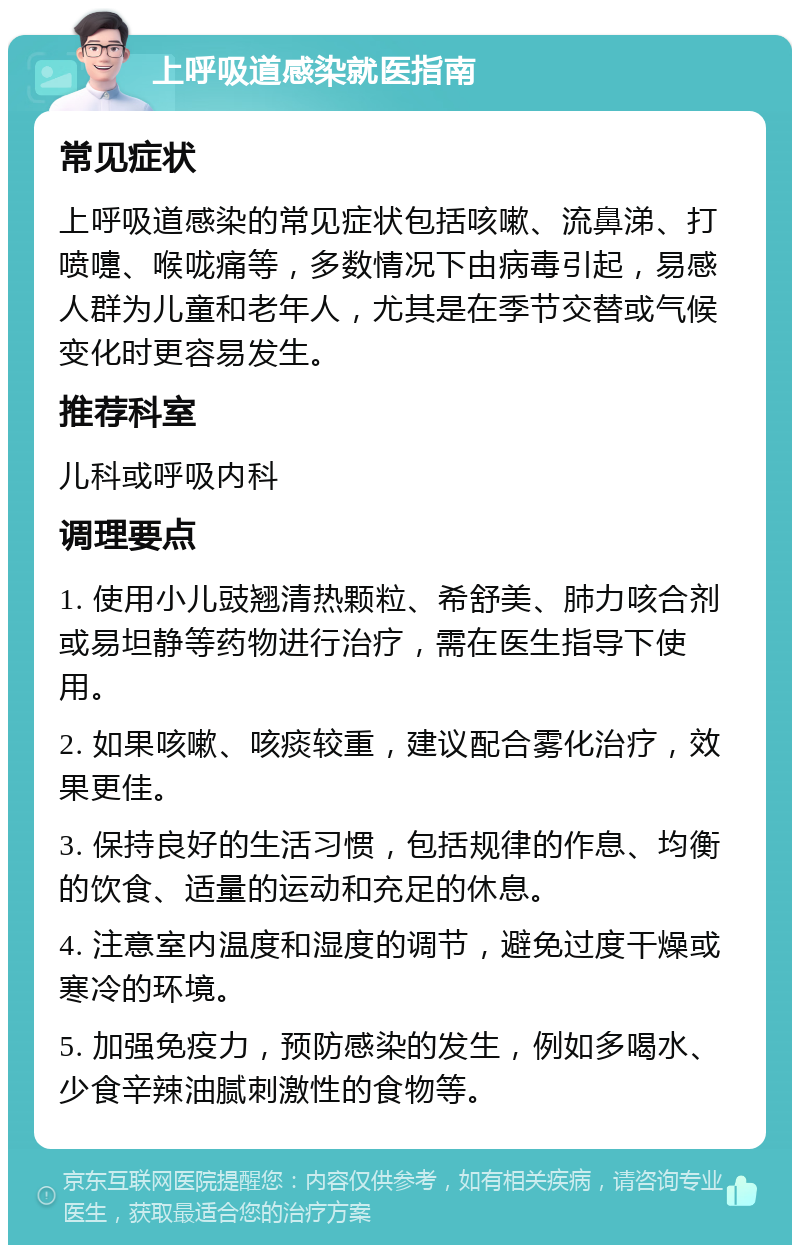 上呼吸道感染就医指南 常见症状 上呼吸道感染的常见症状包括咳嗽、流鼻涕、打喷嚏、喉咙痛等，多数情况下由病毒引起，易感人群为儿童和老年人，尤其是在季节交替或气候变化时更容易发生。 推荐科室 儿科或呼吸内科 调理要点 1. 使用小儿豉翘清热颗粒、希舒美、肺力咳合剂或易坦静等药物进行治疗，需在医生指导下使用。 2. 如果咳嗽、咳痰较重，建议配合雾化治疗，效果更佳。 3. 保持良好的生活习惯，包括规律的作息、均衡的饮食、适量的运动和充足的休息。 4. 注意室内温度和湿度的调节，避免过度干燥或寒冷的环境。 5. 加强免疫力，预防感染的发生，例如多喝水、少食辛辣油腻刺激性的食物等。