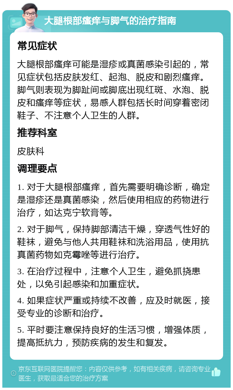 大腿根部瘙痒与脚气的治疗指南 常见症状 大腿根部瘙痒可能是湿疹或真菌感染引起的，常见症状包括皮肤发红、起泡、脱皮和剧烈瘙痒。脚气则表现为脚趾间或脚底出现红斑、水泡、脱皮和瘙痒等症状，易感人群包括长时间穿着密闭鞋子、不注意个人卫生的人群。 推荐科室 皮肤科 调理要点 1. 对于大腿根部瘙痒，首先需要明确诊断，确定是湿疹还是真菌感染，然后使用相应的药物进行治疗，如达克宁软膏等。 2. 对于脚气，保持脚部清洁干燥，穿透气性好的鞋袜，避免与他人共用鞋袜和洗浴用品，使用抗真菌药物如克霉唑等进行治疗。 3. 在治疗过程中，注意个人卫生，避免抓挠患处，以免引起感染和加重症状。 4. 如果症状严重或持续不改善，应及时就医，接受专业的诊断和治疗。 5. 平时要注意保持良好的生活习惯，增强体质，提高抵抗力，预防疾病的发生和复发。