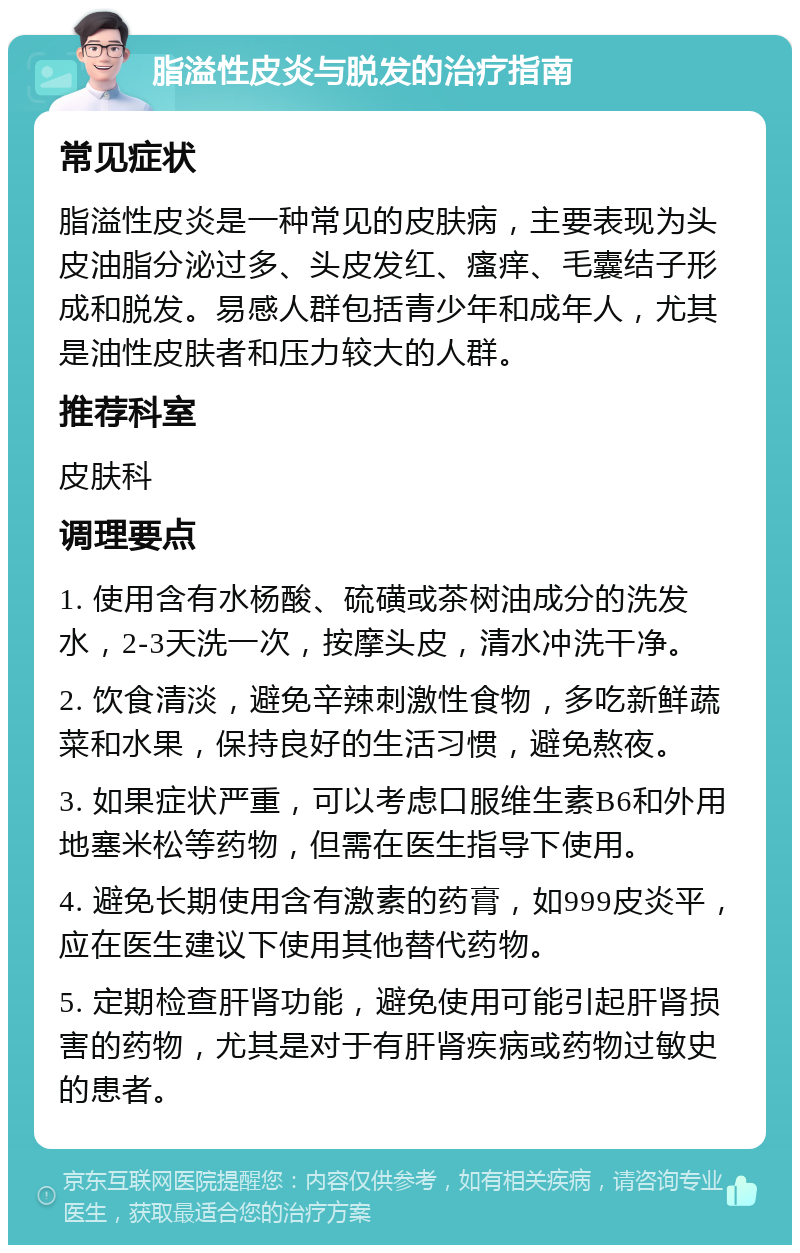 脂溢性皮炎与脱发的治疗指南 常见症状 脂溢性皮炎是一种常见的皮肤病，主要表现为头皮油脂分泌过多、头皮发红、瘙痒、毛囊结子形成和脱发。易感人群包括青少年和成年人，尤其是油性皮肤者和压力较大的人群。 推荐科室 皮肤科 调理要点 1. 使用含有水杨酸、硫磺或茶树油成分的洗发水，2-3天洗一次，按摩头皮，清水冲洗干净。 2. 饮食清淡，避免辛辣刺激性食物，多吃新鲜蔬菜和水果，保持良好的生活习惯，避免熬夜。 3. 如果症状严重，可以考虑口服维生素B6和外用地塞米松等药物，但需在医生指导下使用。 4. 避免长期使用含有激素的药膏，如999皮炎平，应在医生建议下使用其他替代药物。 5. 定期检查肝肾功能，避免使用可能引起肝肾损害的药物，尤其是对于有肝肾疾病或药物过敏史的患者。