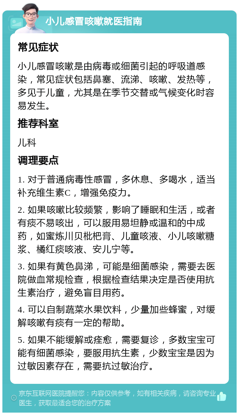 小儿感冒咳嗽就医指南 常见症状 小儿感冒咳嗽是由病毒或细菌引起的呼吸道感染，常见症状包括鼻塞、流涕、咳嗽、发热等，多见于儿童，尤其是在季节交替或气候变化时容易发生。 推荐科室 儿科 调理要点 1. 对于普通病毒性感冒，多休息、多喝水，适当补充维生素C，增强免疫力。 2. 如果咳嗽比较频繁，影响了睡眠和生活，或者有痰不易咳出，可以服用易坦静或温和的中成药，如蜜炼川贝枇杷膏、儿童咳液、小儿咳嗽糖浆、橘红痰咳液、安儿宁等。 3. 如果有黄色鼻涕，可能是细菌感染，需要去医院做血常规检查，根据检查结果决定是否使用抗生素治疗，避免盲目用药。 4. 可以自制蔬菜水果饮料，少量加些蜂蜜，对缓解咳嗽有痰有一定的帮助。 5. 如果不能缓解或痊愈，需要复诊，多数宝宝可能有细菌感染，要服用抗生素，少数宝宝是因为过敏因素存在，需要抗过敏治疗。