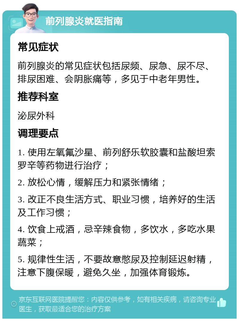 前列腺炎就医指南 常见症状 前列腺炎的常见症状包括尿频、尿急、尿不尽、排尿困难、会阴胀痛等，多见于中老年男性。 推荐科室 泌尿外科 调理要点 1. 使用左氧氟沙星、前列舒乐软胶囊和盐酸坦索罗辛等药物进行治疗； 2. 放松心情，缓解压力和紧张情绪； 3. 改正不良生活方式、职业习惯，培养好的生活及工作习惯； 4. 饮食上戒酒，忌辛辣食物，多饮水，多吃水果蔬菜； 5. 规律性生活，不要故意憋尿及控制延迟射精，注意下腹保暖，避免久坐，加强体育锻炼。