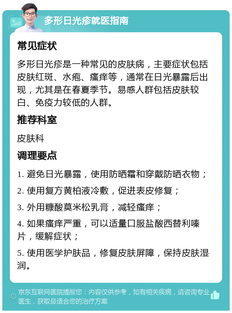 多形日光疹就医指南 常见症状 多形日光疹是一种常见的皮肤病，主要症状包括皮肤红斑、水疱、瘙痒等，通常在日光暴露后出现，尤其是在春夏季节。易感人群包括皮肤较白、免疫力较低的人群。 推荐科室 皮肤科 调理要点 1. 避免日光暴露，使用防晒霜和穿戴防晒衣物； 2. 使用复方黄柏液冷敷，促进表皮修复； 3. 外用糠酸莫米松乳膏，减轻瘙痒； 4. 如果瘙痒严重，可以适量口服盐酸西替利嗪片，缓解症状； 5. 使用医学护肤品，修复皮肤屏障，保持皮肤湿润。