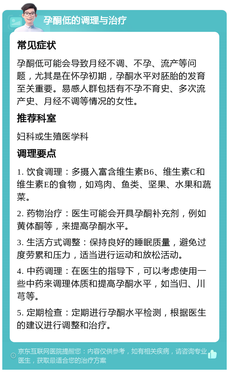 孕酮低的调理与治疗 常见症状 孕酮低可能会导致月经不调、不孕、流产等问题，尤其是在怀孕初期，孕酮水平对胚胎的发育至关重要。易感人群包括有不孕不育史、多次流产史、月经不调等情况的女性。 推荐科室 妇科或生殖医学科 调理要点 1. 饮食调理：多摄入富含维生素B6、维生素C和维生素E的食物，如鸡肉、鱼类、坚果、水果和蔬菜。 2. 药物治疗：医生可能会开具孕酮补充剂，例如黄体酮等，来提高孕酮水平。 3. 生活方式调整：保持良好的睡眠质量，避免过度劳累和压力，适当进行运动和放松活动。 4. 中药调理：在医生的指导下，可以考虑使用一些中药来调理体质和提高孕酮水平，如当归、川芎等。 5. 定期检查：定期进行孕酮水平检测，根据医生的建议进行调整和治疗。