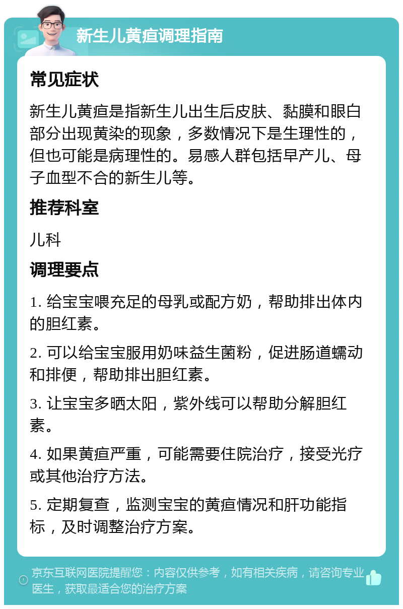 新生儿黄疸调理指南 常见症状 新生儿黄疸是指新生儿出生后皮肤、黏膜和眼白部分出现黄染的现象，多数情况下是生理性的，但也可能是病理性的。易感人群包括早产儿、母子血型不合的新生儿等。 推荐科室 儿科 调理要点 1. 给宝宝喂充足的母乳或配方奶，帮助排出体内的胆红素。 2. 可以给宝宝服用奶味益生菌粉，促进肠道蠕动和排便，帮助排出胆红素。 3. 让宝宝多晒太阳，紫外线可以帮助分解胆红素。 4. 如果黄疸严重，可能需要住院治疗，接受光疗或其他治疗方法。 5. 定期复查，监测宝宝的黄疸情况和肝功能指标，及时调整治疗方案。