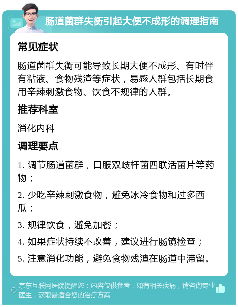 肠道菌群失衡引起大便不成形的调理指南 常见症状 肠道菌群失衡可能导致长期大便不成形、有时伴有粘液、食物残渣等症状，易感人群包括长期食用辛辣刺激食物、饮食不规律的人群。 推荐科室 消化内科 调理要点 1. 调节肠道菌群，口服双歧杆菌四联活菌片等药物； 2. 少吃辛辣刺激食物，避免冰冷食物和过多西瓜； 3. 规律饮食，避免加餐； 4. 如果症状持续不改善，建议进行肠镜检查； 5. 注意消化功能，避免食物残渣在肠道中滞留。