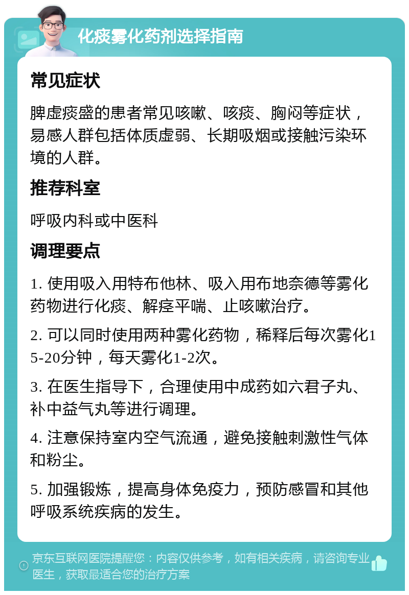 化痰雾化药剂选择指南 常见症状 脾虚痰盛的患者常见咳嗽、咳痰、胸闷等症状，易感人群包括体质虚弱、长期吸烟或接触污染环境的人群。 推荐科室 呼吸内科或中医科 调理要点 1. 使用吸入用特布他林、吸入用布地奈德等雾化药物进行化痰、解痉平喘、止咳嗽治疗。 2. 可以同时使用两种雾化药物，稀释后每次雾化15-20分钟，每天雾化1-2次。 3. 在医生指导下，合理使用中成药如六君子丸、补中益气丸等进行调理。 4. 注意保持室内空气流通，避免接触刺激性气体和粉尘。 5. 加强锻炼，提高身体免疫力，预防感冒和其他呼吸系统疾病的发生。