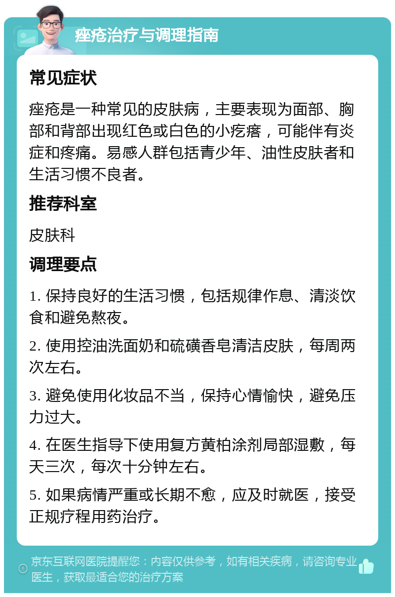 痤疮治疗与调理指南 常见症状 痤疮是一种常见的皮肤病，主要表现为面部、胸部和背部出现红色或白色的小疙瘩，可能伴有炎症和疼痛。易感人群包括青少年、油性皮肤者和生活习惯不良者。 推荐科室 皮肤科 调理要点 1. 保持良好的生活习惯，包括规律作息、清淡饮食和避免熬夜。 2. 使用控油洗面奶和硫磺香皂清洁皮肤，每周两次左右。 3. 避免使用化妆品不当，保持心情愉快，避免压力过大。 4. 在医生指导下使用复方黄柏涂剂局部湿敷，每天三次，每次十分钟左右。 5. 如果病情严重或长期不愈，应及时就医，接受正规疗程用药治疗。