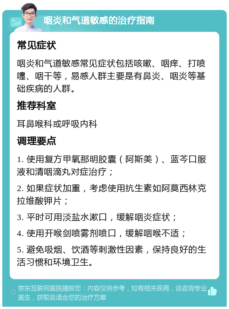 咽炎和气道敏感的治疗指南 常见症状 咽炎和气道敏感常见症状包括咳嗽、咽痒、打喷嚏、咽干等，易感人群主要是有鼻炎、咽炎等基础疾病的人群。 推荐科室 耳鼻喉科或呼吸内科 调理要点 1. 使用复方甲氧那明胶囊（阿斯美）、蓝芩口服液和清咽滴丸对症治疗； 2. 如果症状加重，考虑使用抗生素如阿莫西林克拉维酸钾片； 3. 平时可用淡盐水漱口，缓解咽炎症状； 4. 使用开喉剑喷雾剂喷口，缓解咽喉不适； 5. 避免吸烟、饮酒等刺激性因素，保持良好的生活习惯和环境卫生。