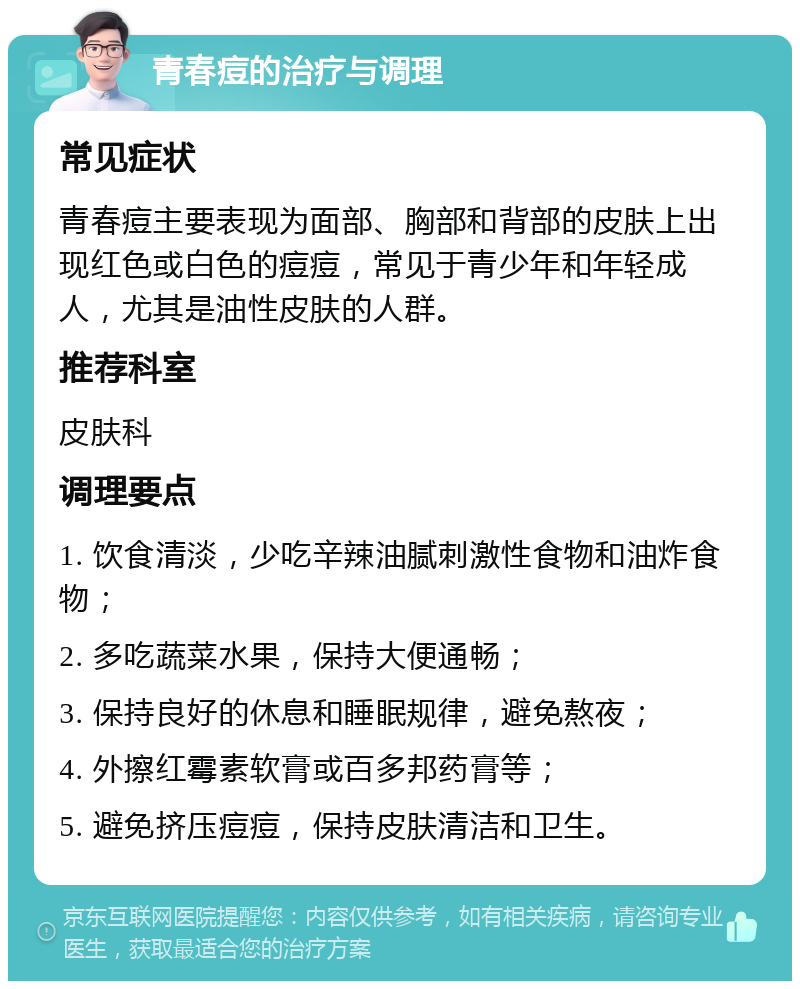 青春痘的治疗与调理 常见症状 青春痘主要表现为面部、胸部和背部的皮肤上出现红色或白色的痘痘，常见于青少年和年轻成人，尤其是油性皮肤的人群。 推荐科室 皮肤科 调理要点 1. 饮食清淡，少吃辛辣油腻刺激性食物和油炸食物； 2. 多吃蔬菜水果，保持大便通畅； 3. 保持良好的休息和睡眠规律，避免熬夜； 4. 外擦红霉素软膏或百多邦药膏等； 5. 避免挤压痘痘，保持皮肤清洁和卫生。