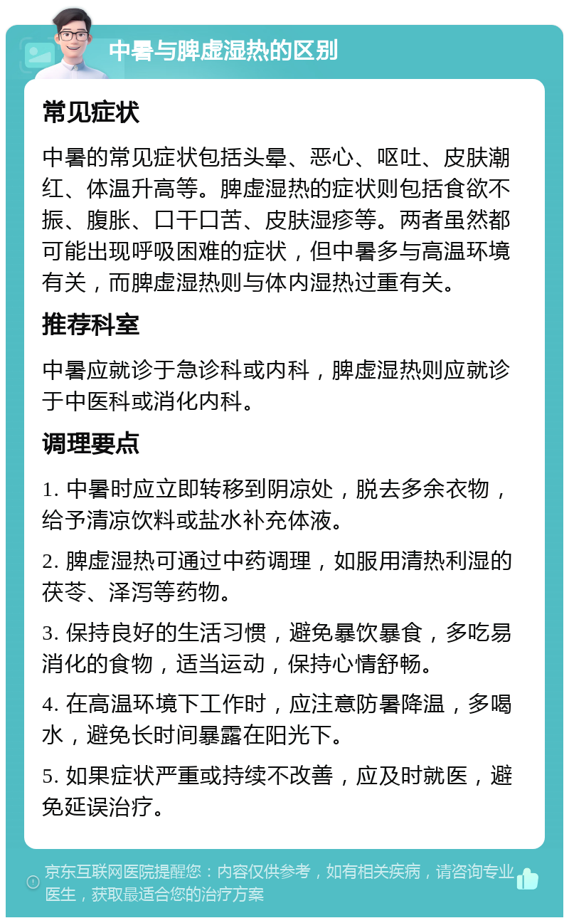 中暑与脾虚湿热的区别 常见症状 中暑的常见症状包括头晕、恶心、呕吐、皮肤潮红、体温升高等。脾虚湿热的症状则包括食欲不振、腹胀、口干口苦、皮肤湿疹等。两者虽然都可能出现呼吸困难的症状，但中暑多与高温环境有关，而脾虚湿热则与体内湿热过重有关。 推荐科室 中暑应就诊于急诊科或内科，脾虚湿热则应就诊于中医科或消化内科。 调理要点 1. 中暑时应立即转移到阴凉处，脱去多余衣物，给予清凉饮料或盐水补充体液。 2. 脾虚湿热可通过中药调理，如服用清热利湿的茯苓、泽泻等药物。 3. 保持良好的生活习惯，避免暴饮暴食，多吃易消化的食物，适当运动，保持心情舒畅。 4. 在高温环境下工作时，应注意防暑降温，多喝水，避免长时间暴露在阳光下。 5. 如果症状严重或持续不改善，应及时就医，避免延误治疗。