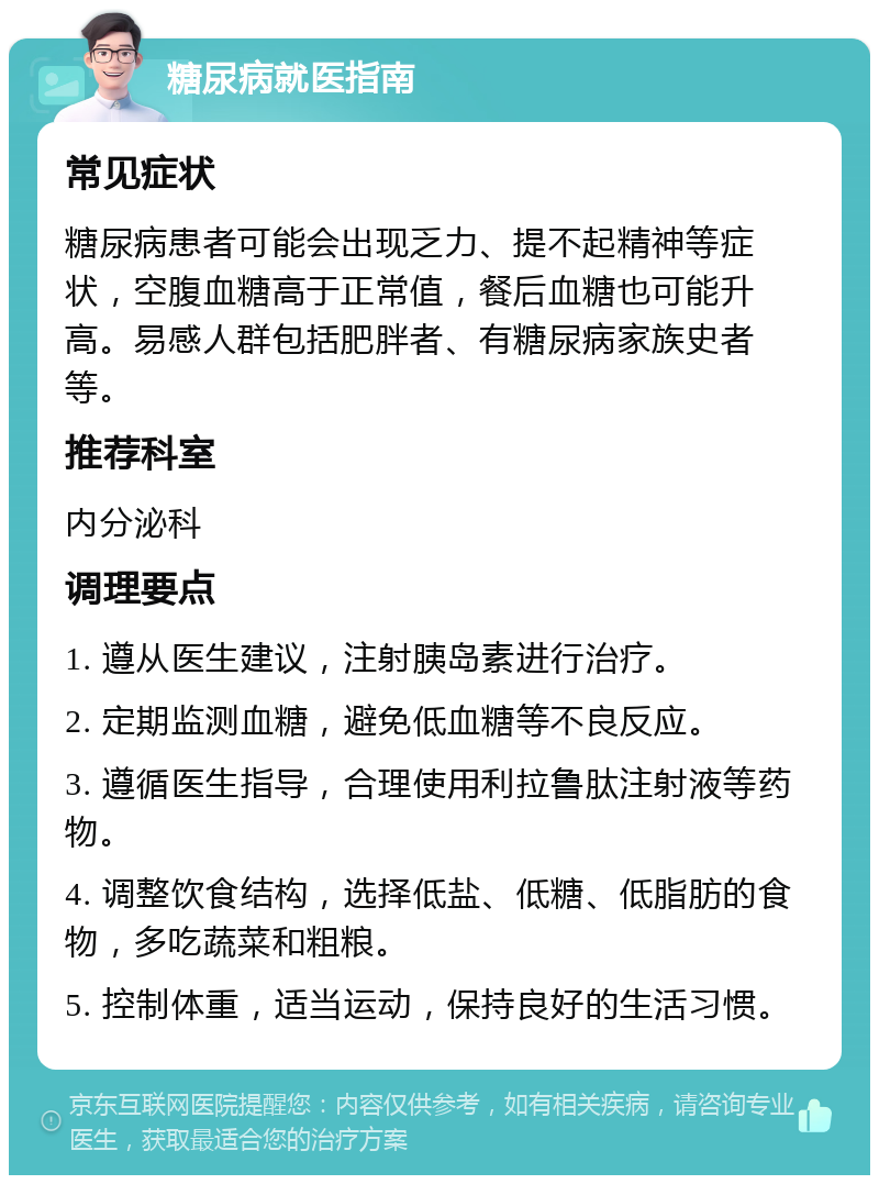 糖尿病就医指南 常见症状 糖尿病患者可能会出现乏力、提不起精神等症状，空腹血糖高于正常值，餐后血糖也可能升高。易感人群包括肥胖者、有糖尿病家族史者等。 推荐科室 内分泌科 调理要点 1. 遵从医生建议，注射胰岛素进行治疗。 2. 定期监测血糖，避免低血糖等不良反应。 3. 遵循医生指导，合理使用利拉鲁肽注射液等药物。 4. 调整饮食结构，选择低盐、低糖、低脂肪的食物，多吃蔬菜和粗粮。 5. 控制体重，适当运动，保持良好的生活习惯。