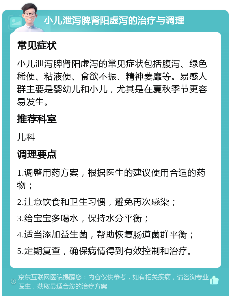 小儿泄泻脾肾阳虚泻的治疗与调理 常见症状 小儿泄泻脾肾阳虚泻的常见症状包括腹泻、绿色稀便、粘液便、食欲不振、精神萎靡等。易感人群主要是婴幼儿和小儿，尤其是在夏秋季节更容易发生。 推荐科室 儿科 调理要点 1.调整用药方案，根据医生的建议使用合适的药物； 2.注意饮食和卫生习惯，避免再次感染； 3.给宝宝多喝水，保持水分平衡； 4.适当添加益生菌，帮助恢复肠道菌群平衡； 5.定期复查，确保病情得到有效控制和治疗。