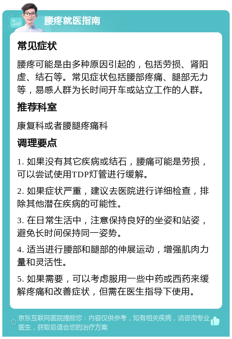 腰疼就医指南 常见症状 腰疼可能是由多种原因引起的，包括劳损、肾阳虚、结石等。常见症状包括腰部疼痛、腿部无力等，易感人群为长时间开车或站立工作的人群。 推荐科室 康复科或者腰腿疼痛科 调理要点 1. 如果没有其它疾病或结石，腰痛可能是劳损，可以尝试使用TDP灯管进行缓解。 2. 如果症状严重，建议去医院进行详细检查，排除其他潜在疾病的可能性。 3. 在日常生活中，注意保持良好的坐姿和站姿，避免长时间保持同一姿势。 4. 适当进行腰部和腿部的伸展运动，增强肌肉力量和灵活性。 5. 如果需要，可以考虑服用一些中药或西药来缓解疼痛和改善症状，但需在医生指导下使用。