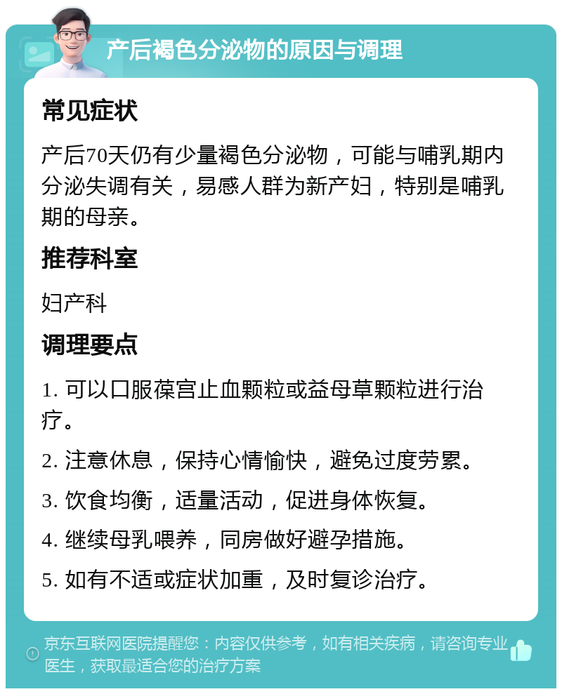 产后褐色分泌物的原因与调理 常见症状 产后70天仍有少量褐色分泌物，可能与哺乳期内分泌失调有关，易感人群为新产妇，特别是哺乳期的母亲。 推荐科室 妇产科 调理要点 1. 可以口服葆宫止血颗粒或益母草颗粒进行治疗。 2. 注意休息，保持心情愉快，避免过度劳累。 3. 饮食均衡，适量活动，促进身体恢复。 4. 继续母乳喂养，同房做好避孕措施。 5. 如有不适或症状加重，及时复诊治疗。