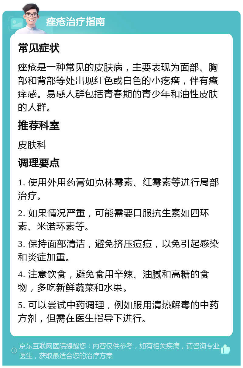 痤疮治疗指南 常见症状 痤疮是一种常见的皮肤病，主要表现为面部、胸部和背部等处出现红色或白色的小疙瘩，伴有瘙痒感。易感人群包括青春期的青少年和油性皮肤的人群。 推荐科室 皮肤科 调理要点 1. 使用外用药膏如克林霉素、红霉素等进行局部治疗。 2. 如果情况严重，可能需要口服抗生素如四环素、米诺环素等。 3. 保持面部清洁，避免挤压痘痘，以免引起感染和炎症加重。 4. 注意饮食，避免食用辛辣、油腻和高糖的食物，多吃新鲜蔬菜和水果。 5. 可以尝试中药调理，例如服用清热解毒的中药方剂，但需在医生指导下进行。