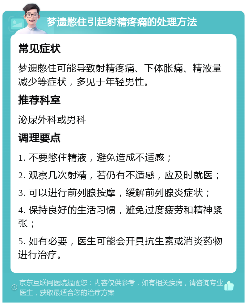 梦遗憋住引起射精疼痛的处理方法 常见症状 梦遗憋住可能导致射精疼痛、下体胀痛、精液量减少等症状，多见于年轻男性。 推荐科室 泌尿外科或男科 调理要点 1. 不要憋住精液，避免造成不适感； 2. 观察几次射精，若仍有不适感，应及时就医； 3. 可以进行前列腺按摩，缓解前列腺炎症状； 4. 保持良好的生活习惯，避免过度疲劳和精神紧张； 5. 如有必要，医生可能会开具抗生素或消炎药物进行治疗。