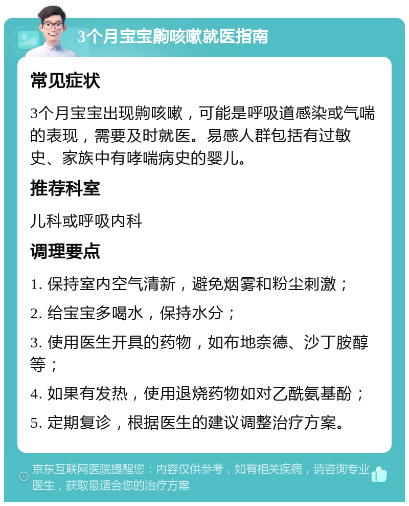 3个月宝宝齁咳嗽就医指南 常见症状 3个月宝宝出现齁咳嗽，可能是呼吸道感染或气喘的表现，需要及时就医。易感人群包括有过敏史、家族中有哮喘病史的婴儿。 推荐科室 儿科或呼吸内科 调理要点 1. 保持室内空气清新，避免烟雾和粉尘刺激； 2. 给宝宝多喝水，保持水分； 3. 使用医生开具的药物，如布地奈德、沙丁胺醇等； 4. 如果有发热，使用退烧药物如对乙酰氨基酚； 5. 定期复诊，根据医生的建议调整治疗方案。