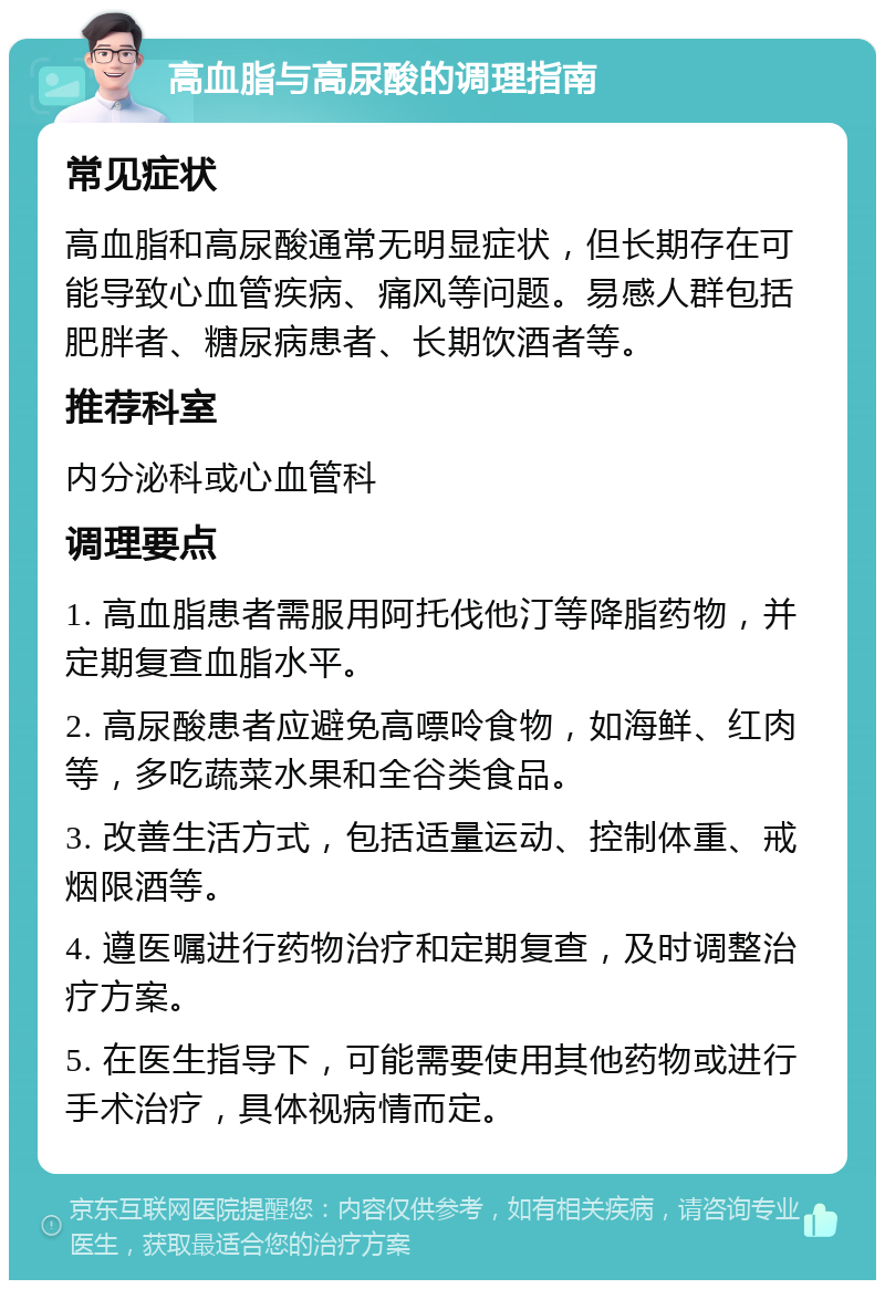 高血脂与高尿酸的调理指南 常见症状 高血脂和高尿酸通常无明显症状，但长期存在可能导致心血管疾病、痛风等问题。易感人群包括肥胖者、糖尿病患者、长期饮酒者等。 推荐科室 内分泌科或心血管科 调理要点 1. 高血脂患者需服用阿托伐他汀等降脂药物，并定期复查血脂水平。 2. 高尿酸患者应避免高嘌呤食物，如海鲜、红肉等，多吃蔬菜水果和全谷类食品。 3. 改善生活方式，包括适量运动、控制体重、戒烟限酒等。 4. 遵医嘱进行药物治疗和定期复查，及时调整治疗方案。 5. 在医生指导下，可能需要使用其他药物或进行手术治疗，具体视病情而定。