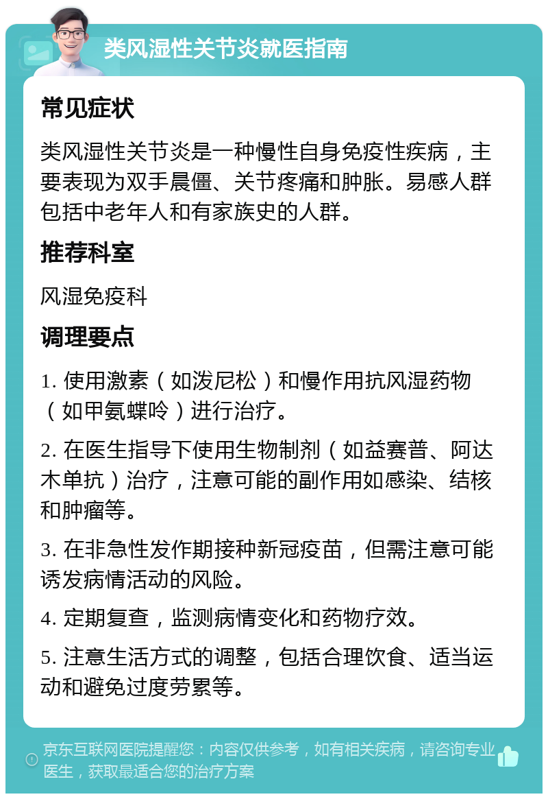 类风湿性关节炎就医指南 常见症状 类风湿性关节炎是一种慢性自身免疫性疾病，主要表现为双手晨僵、关节疼痛和肿胀。易感人群包括中老年人和有家族史的人群。 推荐科室 风湿免疫科 调理要点 1. 使用激素（如泼尼松）和慢作用抗风湿药物（如甲氨蝶呤）进行治疗。 2. 在医生指导下使用生物制剂（如益赛普、阿达木单抗）治疗，注意可能的副作用如感染、结核和肿瘤等。 3. 在非急性发作期接种新冠疫苗，但需注意可能诱发病情活动的风险。 4. 定期复查，监测病情变化和药物疗效。 5. 注意生活方式的调整，包括合理饮食、适当运动和避免过度劳累等。