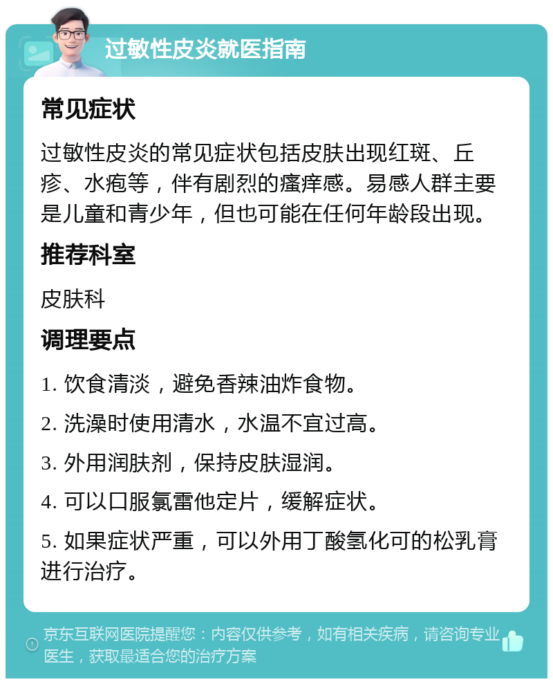 过敏性皮炎就医指南 常见症状 过敏性皮炎的常见症状包括皮肤出现红斑、丘疹、水疱等，伴有剧烈的瘙痒感。易感人群主要是儿童和青少年，但也可能在任何年龄段出现。 推荐科室 皮肤科 调理要点 1. 饮食清淡，避免香辣油炸食物。 2. 洗澡时使用清水，水温不宜过高。 3. 外用润肤剂，保持皮肤湿润。 4. 可以口服氯雷他定片，缓解症状。 5. 如果症状严重，可以外用丁酸氢化可的松乳膏进行治疗。