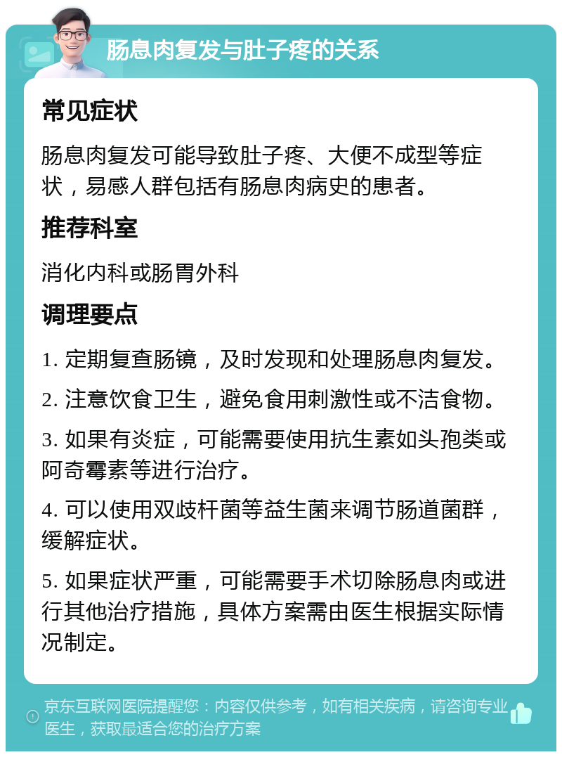 肠息肉复发与肚子疼的关系 常见症状 肠息肉复发可能导致肚子疼、大便不成型等症状，易感人群包括有肠息肉病史的患者。 推荐科室 消化内科或肠胃外科 调理要点 1. 定期复查肠镜，及时发现和处理肠息肉复发。 2. 注意饮食卫生，避免食用刺激性或不洁食物。 3. 如果有炎症，可能需要使用抗生素如头孢类或阿奇霉素等进行治疗。 4. 可以使用双歧杆菌等益生菌来调节肠道菌群，缓解症状。 5. 如果症状严重，可能需要手术切除肠息肉或进行其他治疗措施，具体方案需由医生根据实际情况制定。