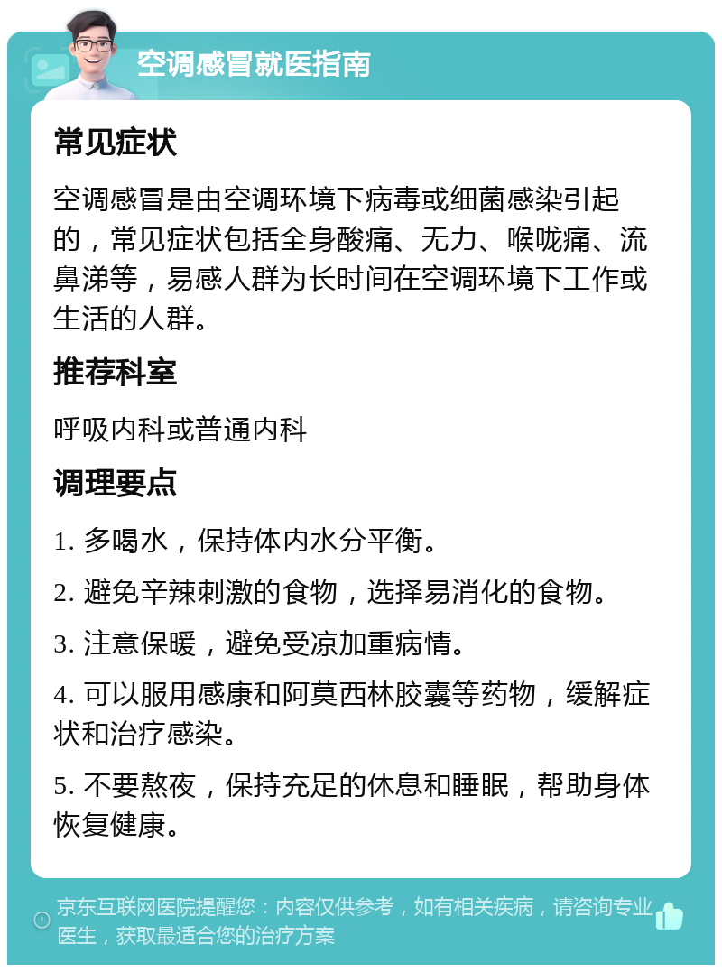 空调感冒就医指南 常见症状 空调感冒是由空调环境下病毒或细菌感染引起的，常见症状包括全身酸痛、无力、喉咙痛、流鼻涕等，易感人群为长时间在空调环境下工作或生活的人群。 推荐科室 呼吸内科或普通内科 调理要点 1. 多喝水，保持体内水分平衡。 2. 避免辛辣刺激的食物，选择易消化的食物。 3. 注意保暖，避免受凉加重病情。 4. 可以服用感康和阿莫西林胶囊等药物，缓解症状和治疗感染。 5. 不要熬夜，保持充足的休息和睡眠，帮助身体恢复健康。