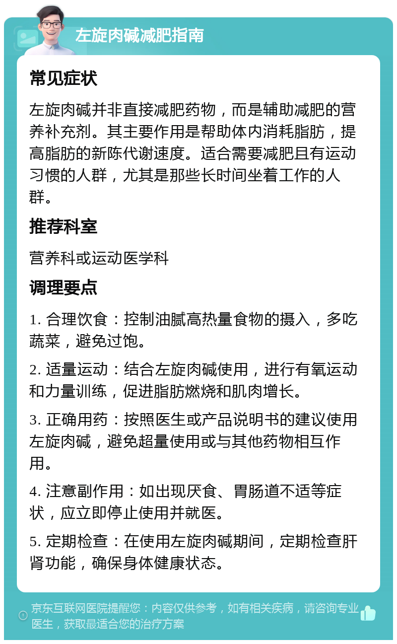 左旋肉碱减肥指南 常见症状 左旋肉碱并非直接减肥药物，而是辅助减肥的营养补充剂。其主要作用是帮助体内消耗脂肪，提高脂肪的新陈代谢速度。适合需要减肥且有运动习惯的人群，尤其是那些长时间坐着工作的人群。 推荐科室 营养科或运动医学科 调理要点 1. 合理饮食：控制油腻高热量食物的摄入，多吃蔬菜，避免过饱。 2. 适量运动：结合左旋肉碱使用，进行有氧运动和力量训练，促进脂肪燃烧和肌肉增长。 3. 正确用药：按照医生或产品说明书的建议使用左旋肉碱，避免超量使用或与其他药物相互作用。 4. 注意副作用：如出现厌食、胃肠道不适等症状，应立即停止使用并就医。 5. 定期检查：在使用左旋肉碱期间，定期检查肝肾功能，确保身体健康状态。