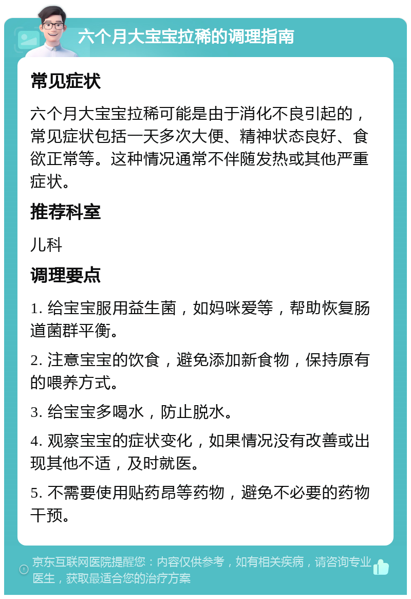 六个月大宝宝拉稀的调理指南 常见症状 六个月大宝宝拉稀可能是由于消化不良引起的，常见症状包括一天多次大便、精神状态良好、食欲正常等。这种情况通常不伴随发热或其他严重症状。 推荐科室 儿科 调理要点 1. 给宝宝服用益生菌，如妈咪爱等，帮助恢复肠道菌群平衡。 2. 注意宝宝的饮食，避免添加新食物，保持原有的喂养方式。 3. 给宝宝多喝水，防止脱水。 4. 观察宝宝的症状变化，如果情况没有改善或出现其他不适，及时就医。 5. 不需要使用贴药昂等药物，避免不必要的药物干预。