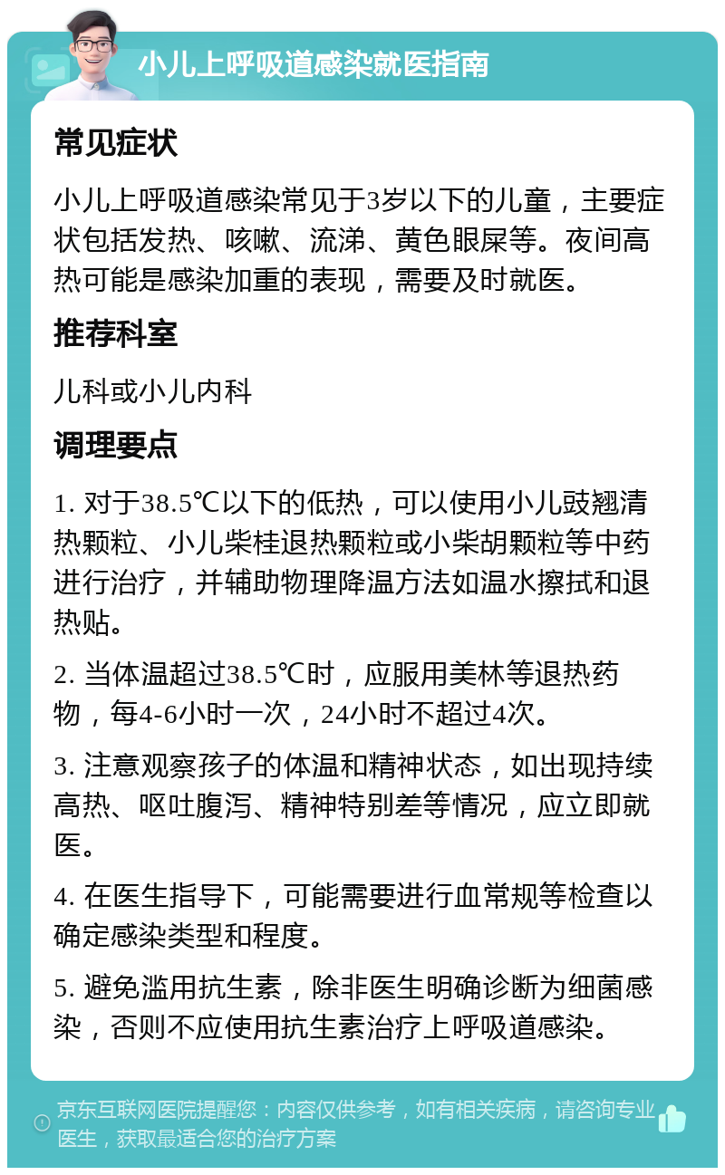 小儿上呼吸道感染就医指南 常见症状 小儿上呼吸道感染常见于3岁以下的儿童，主要症状包括发热、咳嗽、流涕、黄色眼屎等。夜间高热可能是感染加重的表现，需要及时就医。 推荐科室 儿科或小儿内科 调理要点 1. 对于38.5℃以下的低热，可以使用小儿豉翘清热颗粒、小儿柴桂退热颗粒或小柴胡颗粒等中药进行治疗，并辅助物理降温方法如温水擦拭和退热贴。 2. 当体温超过38.5℃时，应服用美林等退热药物，每4-6小时一次，24小时不超过4次。 3. 注意观察孩子的体温和精神状态，如出现持续高热、呕吐腹泻、精神特别差等情况，应立即就医。 4. 在医生指导下，可能需要进行血常规等检查以确定感染类型和程度。 5. 避免滥用抗生素，除非医生明确诊断为细菌感染，否则不应使用抗生素治疗上呼吸道感染。