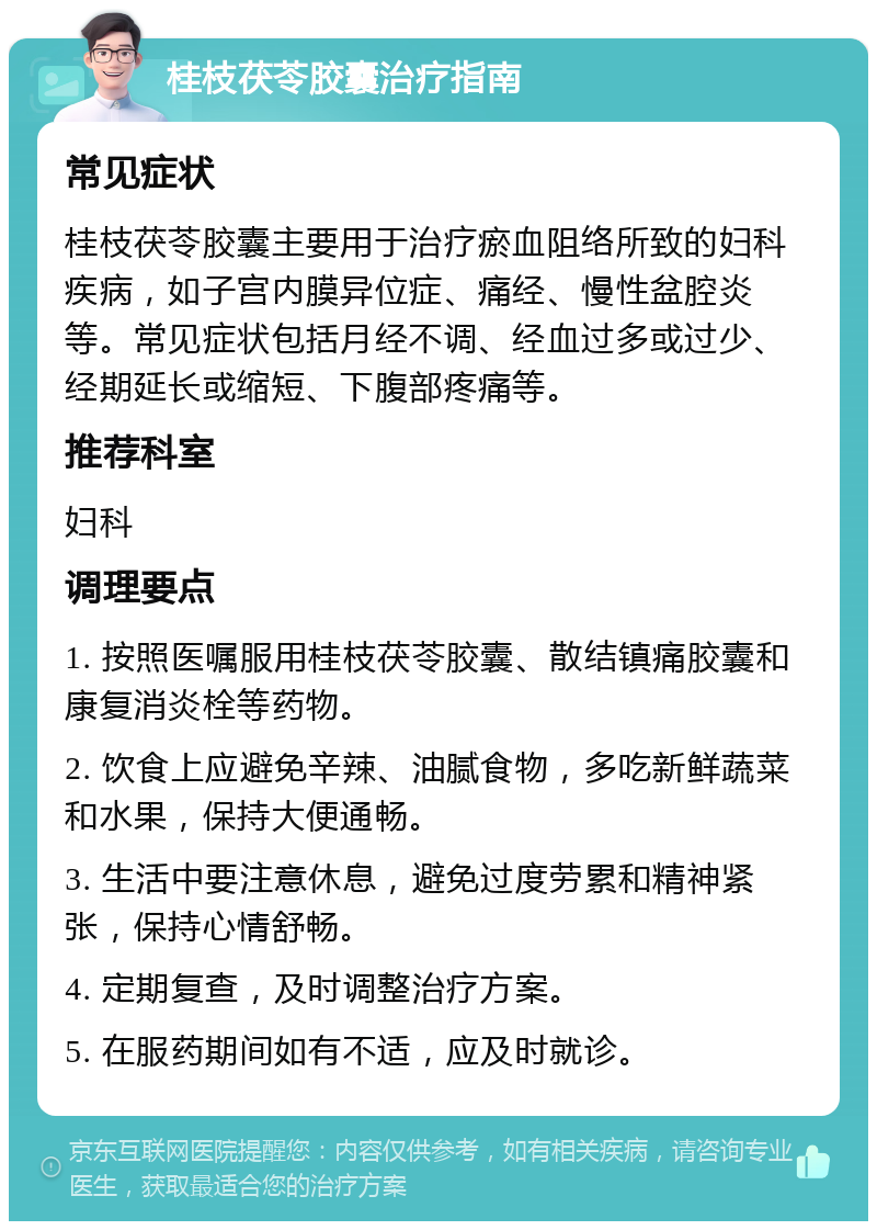 桂枝茯苓胶囊治疗指南 常见症状 桂枝茯苓胶囊主要用于治疗瘀血阻络所致的妇科疾病，如子宫内膜异位症、痛经、慢性盆腔炎等。常见症状包括月经不调、经血过多或过少、经期延长或缩短、下腹部疼痛等。 推荐科室 妇科 调理要点 1. 按照医嘱服用桂枝茯苓胶囊、散结镇痛胶囊和康复消炎栓等药物。 2. 饮食上应避免辛辣、油腻食物，多吃新鲜蔬菜和水果，保持大便通畅。 3. 生活中要注意休息，避免过度劳累和精神紧张，保持心情舒畅。 4. 定期复查，及时调整治疗方案。 5. 在服药期间如有不适，应及时就诊。