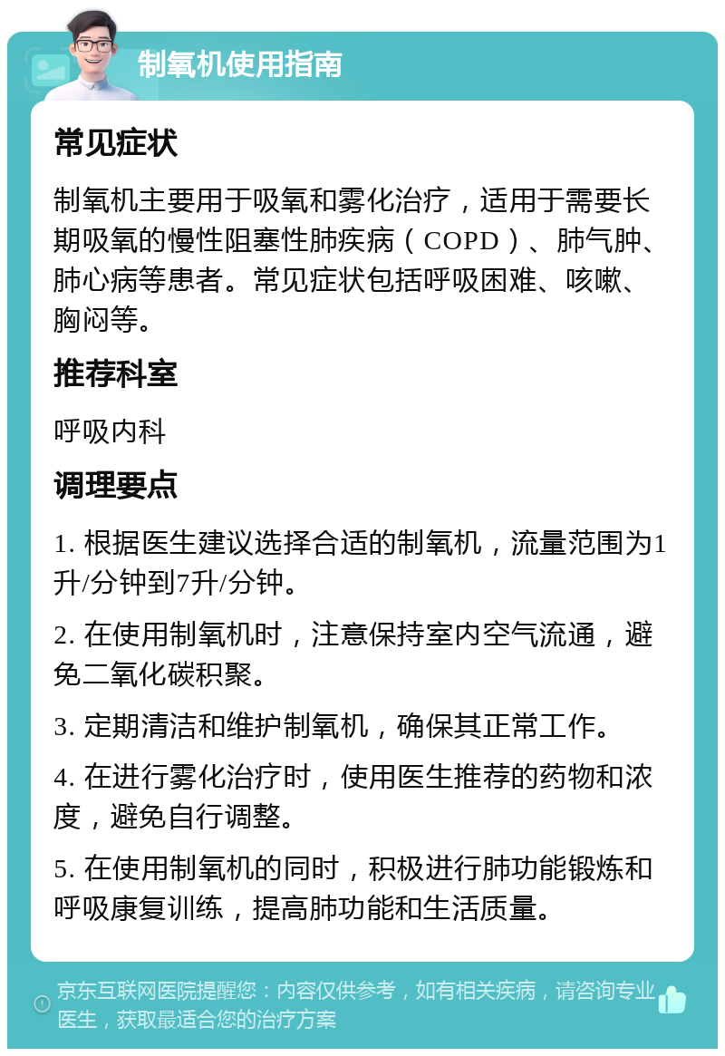 制氧机使用指南 常见症状 制氧机主要用于吸氧和雾化治疗，适用于需要长期吸氧的慢性阻塞性肺疾病（COPD）、肺气肿、肺心病等患者。常见症状包括呼吸困难、咳嗽、胸闷等。 推荐科室 呼吸内科 调理要点 1. 根据医生建议选择合适的制氧机，流量范围为1升/分钟到7升/分钟。 2. 在使用制氧机时，注意保持室内空气流通，避免二氧化碳积聚。 3. 定期清洁和维护制氧机，确保其正常工作。 4. 在进行雾化治疗时，使用医生推荐的药物和浓度，避免自行调整。 5. 在使用制氧机的同时，积极进行肺功能锻炼和呼吸康复训练，提高肺功能和生活质量。