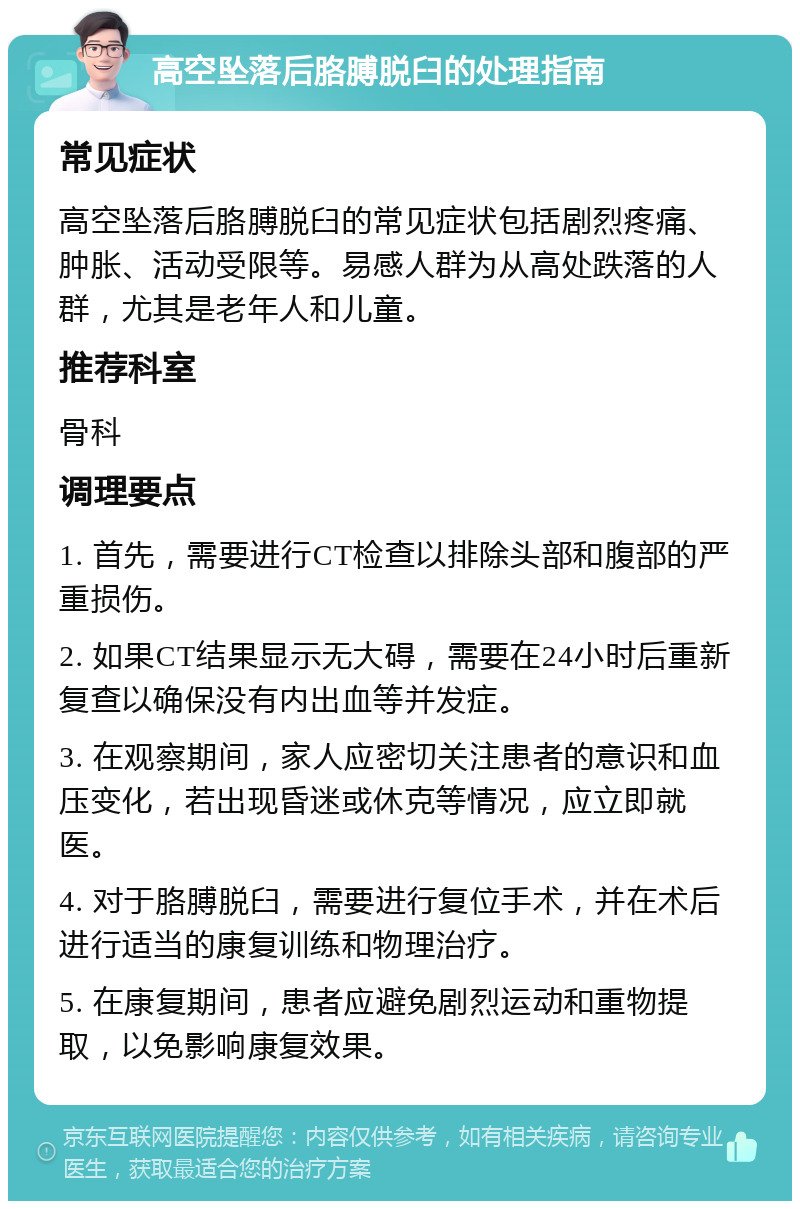 高空坠落后胳膊脱臼的处理指南 常见症状 高空坠落后胳膊脱臼的常见症状包括剧烈疼痛、肿胀、活动受限等。易感人群为从高处跌落的人群，尤其是老年人和儿童。 推荐科室 骨科 调理要点 1. 首先，需要进行CT检查以排除头部和腹部的严重损伤。 2. 如果CT结果显示无大碍，需要在24小时后重新复查以确保没有内出血等并发症。 3. 在观察期间，家人应密切关注患者的意识和血压变化，若出现昏迷或休克等情况，应立即就医。 4. 对于胳膊脱臼，需要进行复位手术，并在术后进行适当的康复训练和物理治疗。 5. 在康复期间，患者应避免剧烈运动和重物提取，以免影响康复效果。