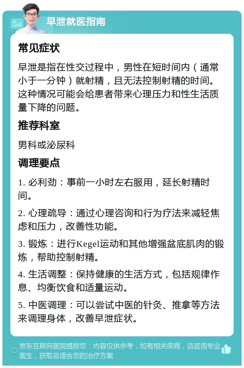 早泄就医指南 常见症状 早泄是指在性交过程中，男性在短时间内（通常小于一分钟）就射精，且无法控制射精的时间。这种情况可能会给患者带来心理压力和性生活质量下降的问题。 推荐科室 男科或泌尿科 调理要点 1. 必利劲：事前一小时左右服用，延长射精时间。 2. 心理疏导：通过心理咨询和行为疗法来减轻焦虑和压力，改善性功能。 3. 锻炼：进行Kegel运动和其他增强盆底肌肉的锻炼，帮助控制射精。 4. 生活调整：保持健康的生活方式，包括规律作息、均衡饮食和适量运动。 5. 中医调理：可以尝试中医的针灸、推拿等方法来调理身体，改善早泄症状。