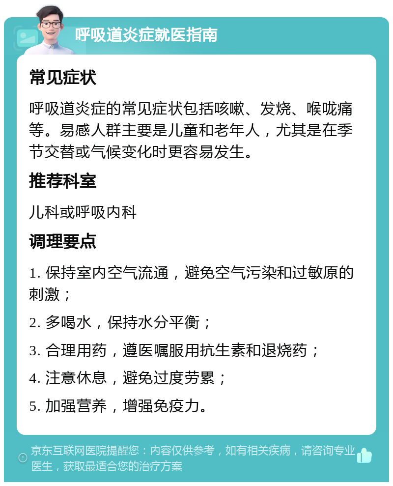 呼吸道炎症就医指南 常见症状 呼吸道炎症的常见症状包括咳嗽、发烧、喉咙痛等。易感人群主要是儿童和老年人，尤其是在季节交替或气候变化时更容易发生。 推荐科室 儿科或呼吸内科 调理要点 1. 保持室内空气流通，避免空气污染和过敏原的刺激； 2. 多喝水，保持水分平衡； 3. 合理用药，遵医嘱服用抗生素和退烧药； 4. 注意休息，避免过度劳累； 5. 加强营养，增强免疫力。