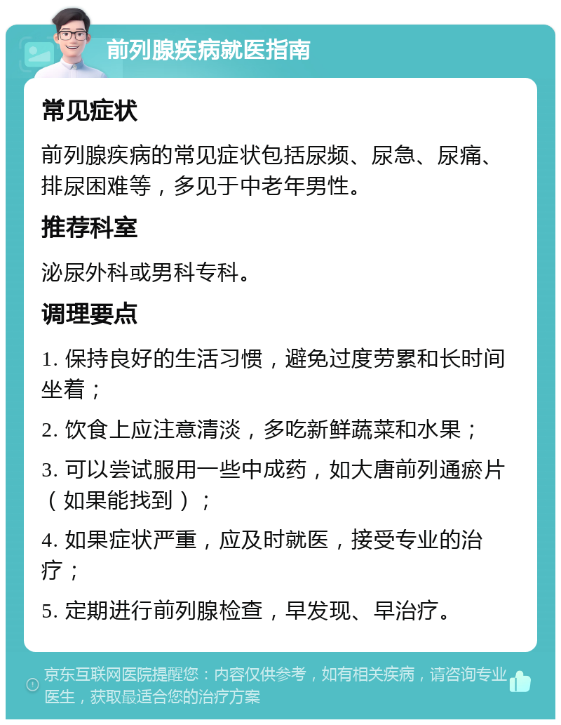 前列腺疾病就医指南 常见症状 前列腺疾病的常见症状包括尿频、尿急、尿痛、排尿困难等，多见于中老年男性。 推荐科室 泌尿外科或男科专科。 调理要点 1. 保持良好的生活习惯，避免过度劳累和长时间坐着； 2. 饮食上应注意清淡，多吃新鲜蔬菜和水果； 3. 可以尝试服用一些中成药，如大唐前列通瘀片（如果能找到）； 4. 如果症状严重，应及时就医，接受专业的治疗； 5. 定期进行前列腺检查，早发现、早治疗。