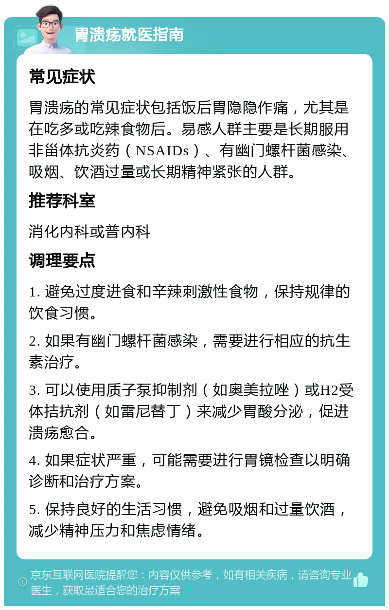 胃溃疡就医指南 常见症状 胃溃疡的常见症状包括饭后胃隐隐作痛，尤其是在吃多或吃辣食物后。易感人群主要是长期服用非甾体抗炎药（NSAIDs）、有幽门螺杆菌感染、吸烟、饮酒过量或长期精神紧张的人群。 推荐科室 消化内科或普内科 调理要点 1. 避免过度进食和辛辣刺激性食物，保持规律的饮食习惯。 2. 如果有幽门螺杆菌感染，需要进行相应的抗生素治疗。 3. 可以使用质子泵抑制剂（如奥美拉唑）或H2受体拮抗剂（如雷尼替丁）来减少胃酸分泌，促进溃疡愈合。 4. 如果症状严重，可能需要进行胃镜检查以明确诊断和治疗方案。 5. 保持良好的生活习惯，避免吸烟和过量饮酒，减少精神压力和焦虑情绪。