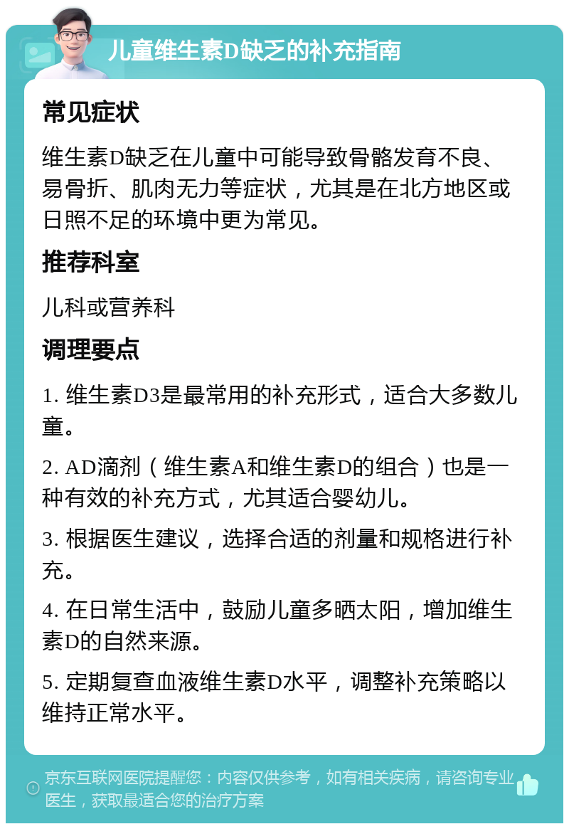 儿童维生素D缺乏的补充指南 常见症状 维生素D缺乏在儿童中可能导致骨骼发育不良、易骨折、肌肉无力等症状，尤其是在北方地区或日照不足的环境中更为常见。 推荐科室 儿科或营养科 调理要点 1. 维生素D3是最常用的补充形式，适合大多数儿童。 2. AD滴剂（维生素A和维生素D的组合）也是一种有效的补充方式，尤其适合婴幼儿。 3. 根据医生建议，选择合适的剂量和规格进行补充。 4. 在日常生活中，鼓励儿童多晒太阳，增加维生素D的自然来源。 5. 定期复查血液维生素D水平，调整补充策略以维持正常水平。