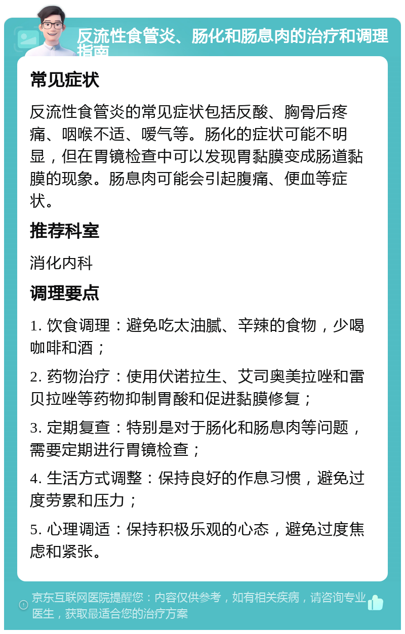 反流性食管炎、肠化和肠息肉的治疗和调理指南 常见症状 反流性食管炎的常见症状包括反酸、胸骨后疼痛、咽喉不适、嗳气等。肠化的症状可能不明显，但在胃镜检查中可以发现胃黏膜变成肠道黏膜的现象。肠息肉可能会引起腹痛、便血等症状。 推荐科室 消化内科 调理要点 1. 饮食调理：避免吃太油腻、辛辣的食物，少喝咖啡和酒； 2. 药物治疗：使用伏诺拉生、艾司奥美拉唑和雷贝拉唑等药物抑制胃酸和促进黏膜修复； 3. 定期复查：特别是对于肠化和肠息肉等问题，需要定期进行胃镜检查； 4. 生活方式调整：保持良好的作息习惯，避免过度劳累和压力； 5. 心理调适：保持积极乐观的心态，避免过度焦虑和紧张。