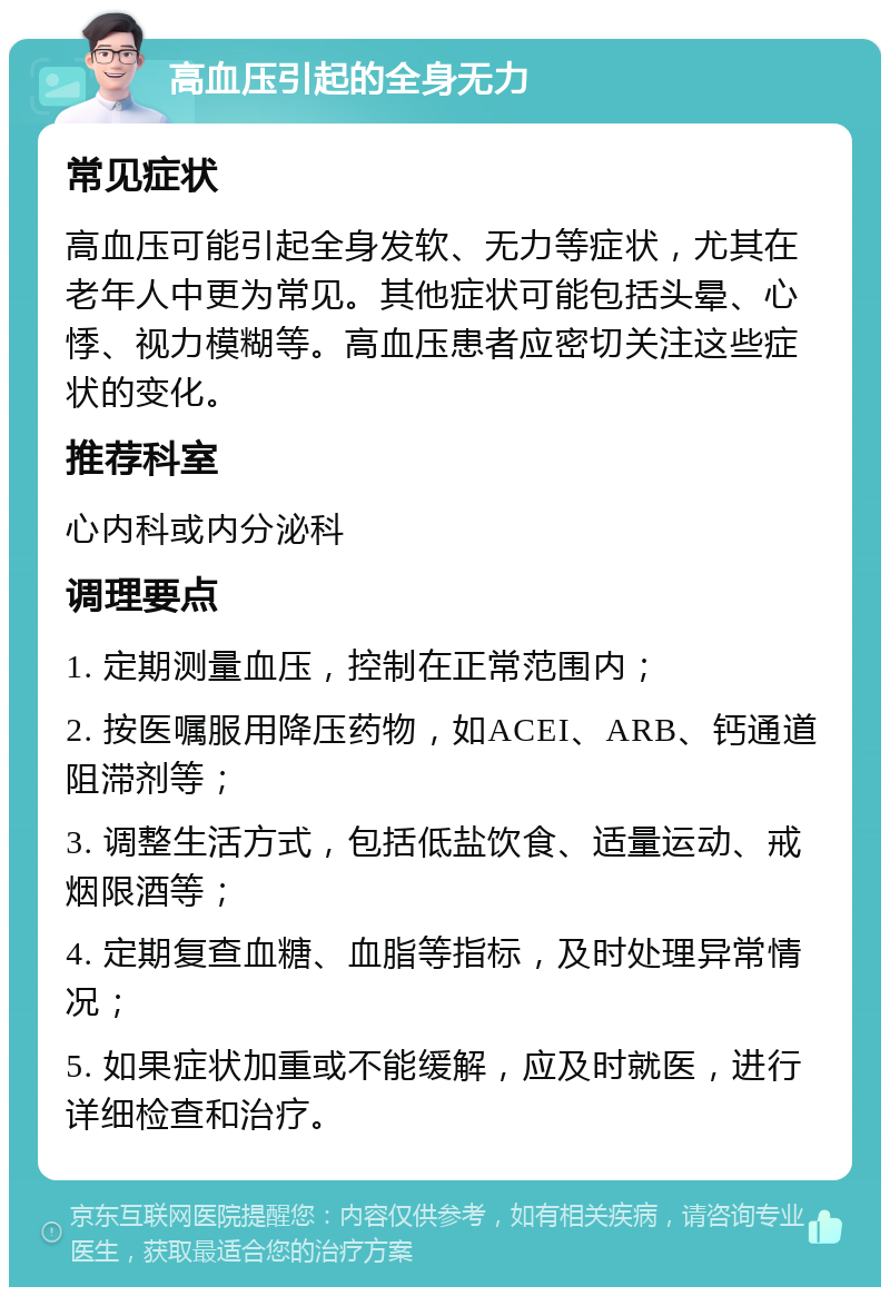 高血压引起的全身无力 常见症状 高血压可能引起全身发软、无力等症状，尤其在老年人中更为常见。其他症状可能包括头晕、心悸、视力模糊等。高血压患者应密切关注这些症状的变化。 推荐科室 心内科或内分泌科 调理要点 1. 定期测量血压，控制在正常范围内； 2. 按医嘱服用降压药物，如ACEI、ARB、钙通道阻滞剂等； 3. 调整生活方式，包括低盐饮食、适量运动、戒烟限酒等； 4. 定期复查血糖、血脂等指标，及时处理异常情况； 5. 如果症状加重或不能缓解，应及时就医，进行详细检查和治疗。