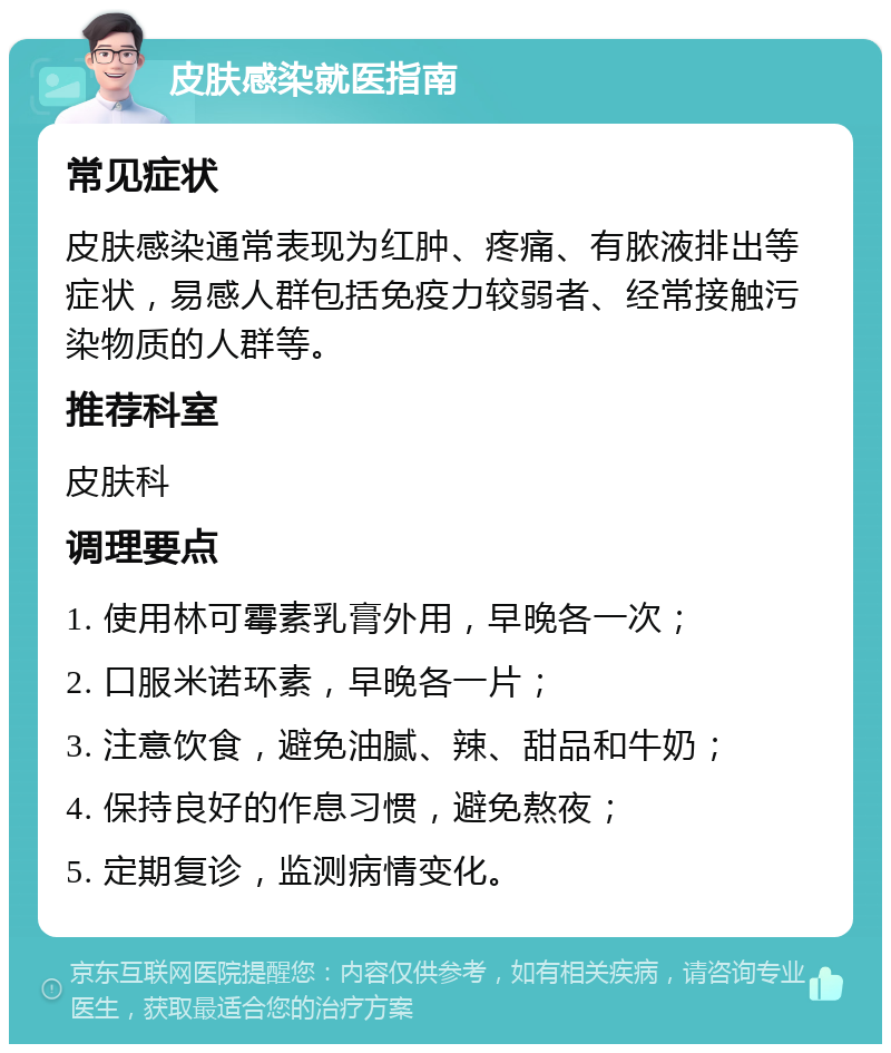 皮肤感染就医指南 常见症状 皮肤感染通常表现为红肿、疼痛、有脓液排出等症状，易感人群包括免疫力较弱者、经常接触污染物质的人群等。 推荐科室 皮肤科 调理要点 1. 使用林可霉素乳膏外用，早晚各一次； 2. 口服米诺环素，早晚各一片； 3. 注意饮食，避免油腻、辣、甜品和牛奶； 4. 保持良好的作息习惯，避免熬夜； 5. 定期复诊，监测病情变化。