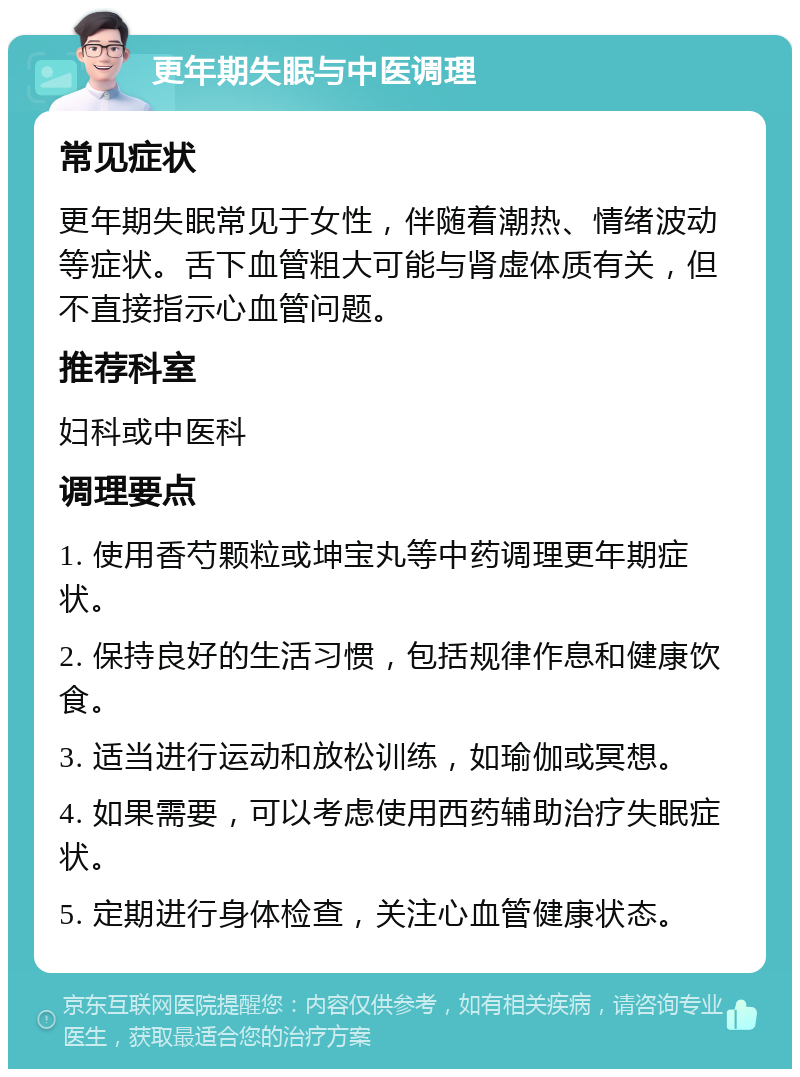 更年期失眠与中医调理 常见症状 更年期失眠常见于女性，伴随着潮热、情绪波动等症状。舌下血管粗大可能与肾虚体质有关，但不直接指示心血管问题。 推荐科室 妇科或中医科 调理要点 1. 使用香芍颗粒或坤宝丸等中药调理更年期症状。 2. 保持良好的生活习惯，包括规律作息和健康饮食。 3. 适当进行运动和放松训练，如瑜伽或冥想。 4. 如果需要，可以考虑使用西药辅助治疗失眠症状。 5. 定期进行身体检查，关注心血管健康状态。