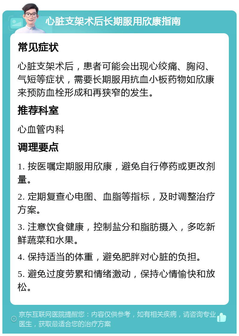 心脏支架术后长期服用欣康指南 常见症状 心脏支架术后，患者可能会出现心绞痛、胸闷、气短等症状，需要长期服用抗血小板药物如欣康来预防血栓形成和再狭窄的发生。 推荐科室 心血管内科 调理要点 1. 按医嘱定期服用欣康，避免自行停药或更改剂量。 2. 定期复查心电图、血脂等指标，及时调整治疗方案。 3. 注意饮食健康，控制盐分和脂肪摄入，多吃新鲜蔬菜和水果。 4. 保持适当的体重，避免肥胖对心脏的负担。 5. 避免过度劳累和情绪激动，保持心情愉快和放松。