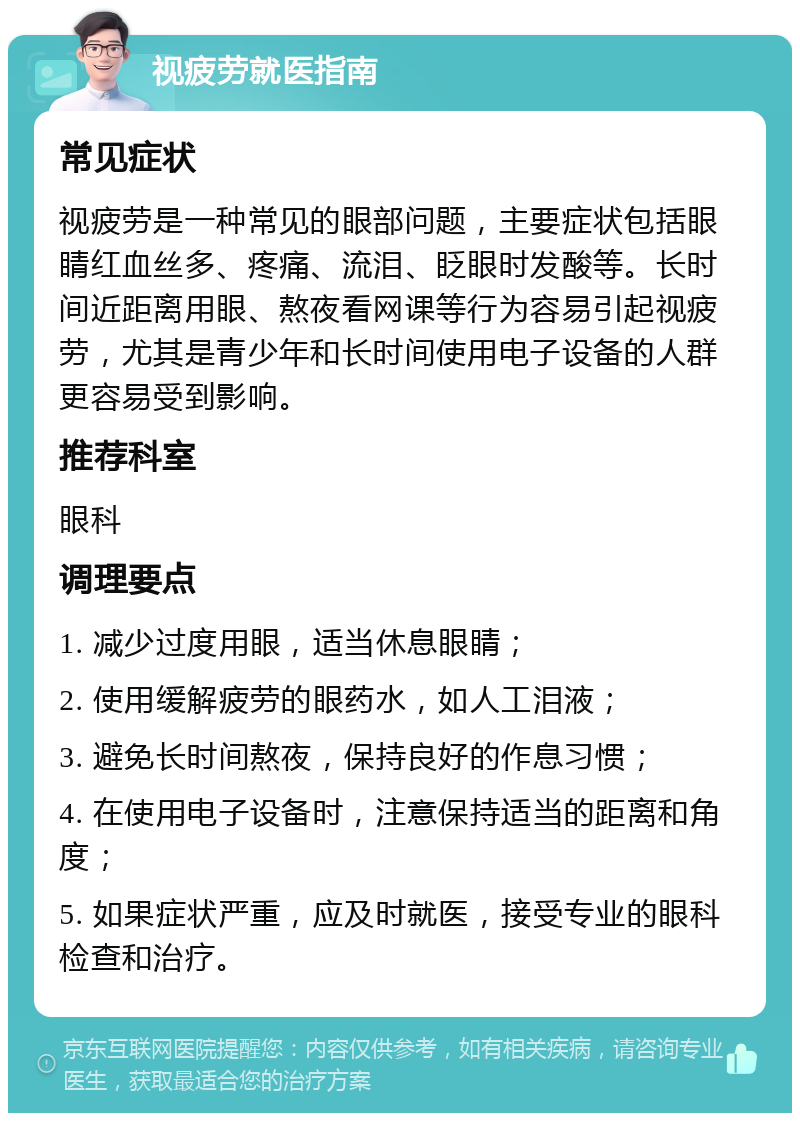 视疲劳就医指南 常见症状 视疲劳是一种常见的眼部问题，主要症状包括眼睛红血丝多、疼痛、流泪、眨眼时发酸等。长时间近距离用眼、熬夜看网课等行为容易引起视疲劳，尤其是青少年和长时间使用电子设备的人群更容易受到影响。 推荐科室 眼科 调理要点 1. 减少过度用眼，适当休息眼睛； 2. 使用缓解疲劳的眼药水，如人工泪液； 3. 避免长时间熬夜，保持良好的作息习惯； 4. 在使用电子设备时，注意保持适当的距离和角度； 5. 如果症状严重，应及时就医，接受专业的眼科检查和治疗。