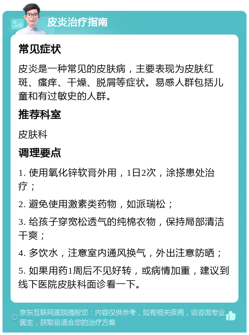 皮炎治疗指南 常见症状 皮炎是一种常见的皮肤病，主要表现为皮肤红斑、瘙痒、干燥、脱屑等症状。易感人群包括儿童和有过敏史的人群。 推荐科室 皮肤科 调理要点 1. 使用氧化锌软膏外用，1日2次，涂搽患处治疗； 2. 避免使用激素类药物，如派瑞松； 3. 给孩子穿宽松透气的纯棉衣物，保持局部清洁干爽； 4. 多饮水，注意室内通风换气，外出注意防晒； 5. 如果用药1周后不见好转，或病情加重，建议到线下医院皮肤科面诊看一下。